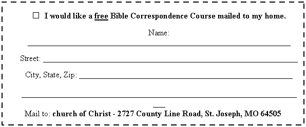 Text Box:  	I would like a free Bible Correspondence Course mailed to my home.

Name: ________________________________________________________________

Street: ______________________________________________________________

City, State, Zip: ____________________________________________________

______________________________________________________________________
Mail to: church of Christ - 2727 County Line Road, St. Joseph, MO 64505
