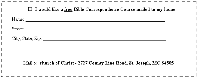 Text Box:  	I would like a free Bible Correspondence Course mailed to my home.

Name: __________________________________________________________

Street: __________________________________________________________

City, State, Zip: ___________________________________________________



Mail to: church of Christ - 2727 County Line Road, St. Joseph, MO 64505
